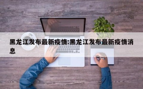 黑龙江发布最新疫情:黑龙江发布最新疫情消息