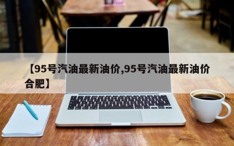 【95号汽油最新油价,95号汽油最新油价合肥】