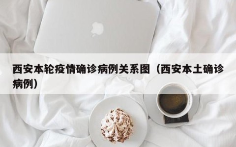 西安本轮疫情确诊病例关系图（西安本土确诊病例）