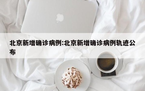北京新增确诊病例:北京新增确诊病例轨迹公布