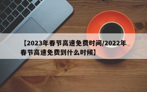 【2023年春节高速免费时间/2022年春节高速免费到什么时候】