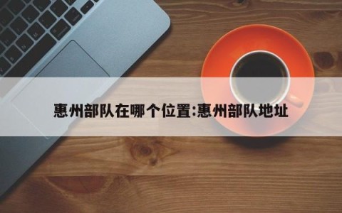 惠州部队在哪个位置:惠州部队地址