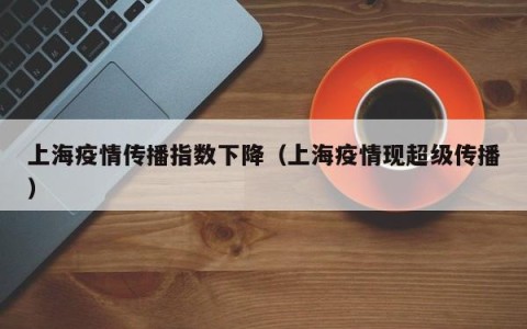 上海疫情传播指数下降（上海疫情现超级传播）