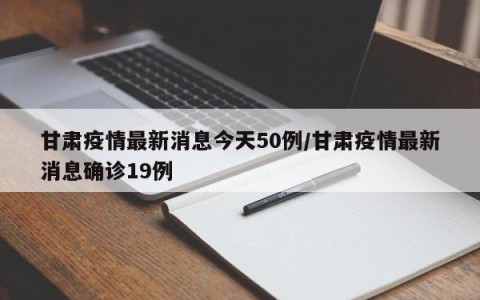 甘肃疫情最新消息今天50例/甘肃疫情最新消息确诊19例