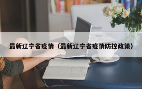 最新辽宁省疫情（最新辽宁省疫情防控政策）