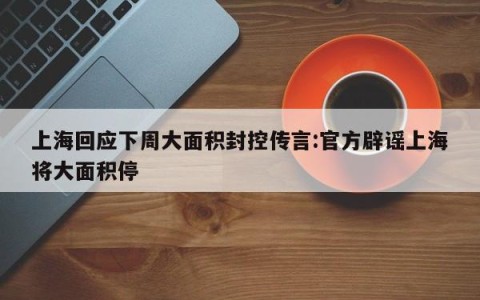 上海回应下周大面积封控传言:官方辟谣上海将大面积停