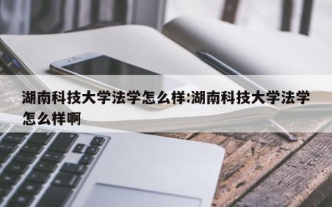 湖南科技大学法学怎么样:湖南科技大学法学怎么样啊
