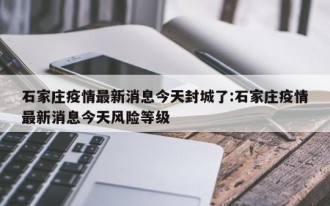 石家庄疫情最新消息今天封城了:石家庄疫情最新消息今天风险等级