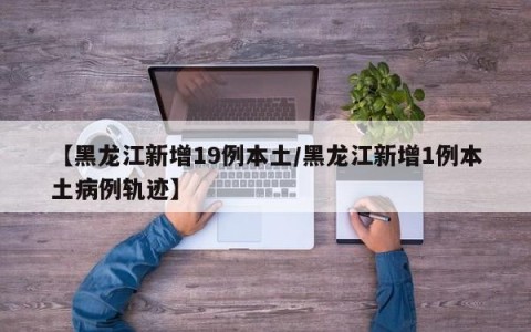 【黑龙江新增19例本土/黑龙江新增1例本土病例轨迹】
