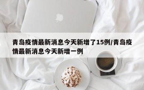 青岛疫情最新消息今天新增了15例/青岛疫情最新消息今天新增一例
