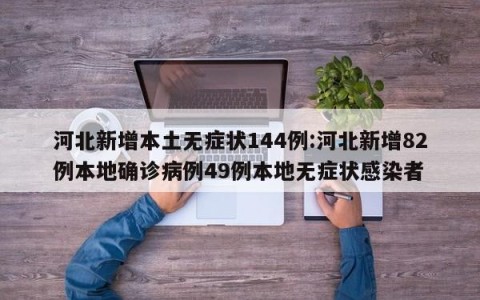 河北新增本土无症状144例:河北新增82例本地确诊病例49例本地无症状感染者