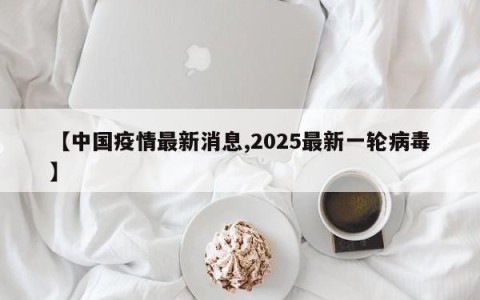 【中国疫情最新消息,2025最新一轮病毒】