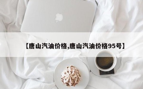 【唐山汽油价格,唐山汽油价格95号】