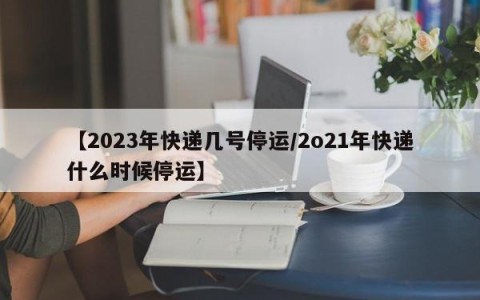 【2023年快递几号停运/2o21年快递什么时候停运】