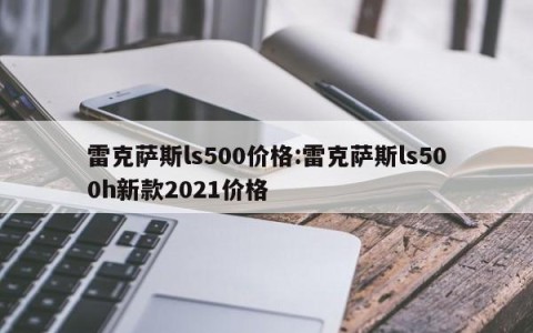 雷克萨斯ls500价格:雷克萨斯ls500h新款2021价格