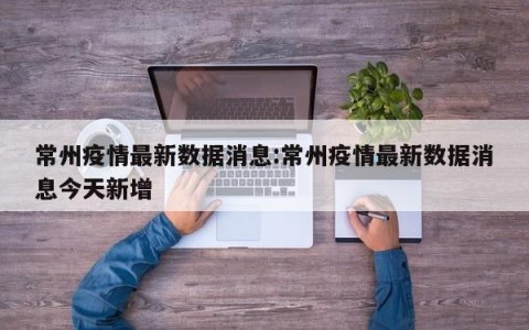 常州疫情最新数据消息:常州疫情最新数据消息今天新增