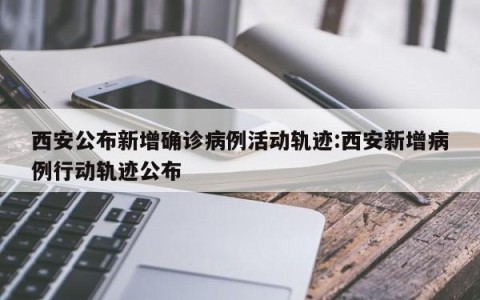西安公布新增确诊病例活动轨迹:西安新增病例行动轨迹公布