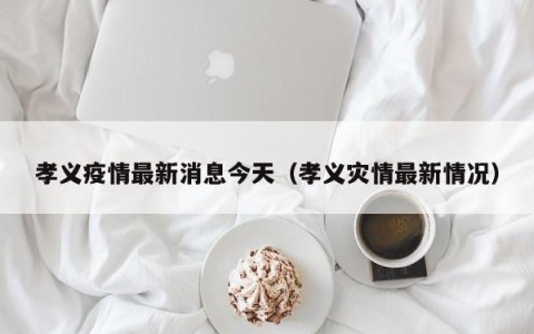 孝义疫情最新消息今天（孝义灾情最新情况）