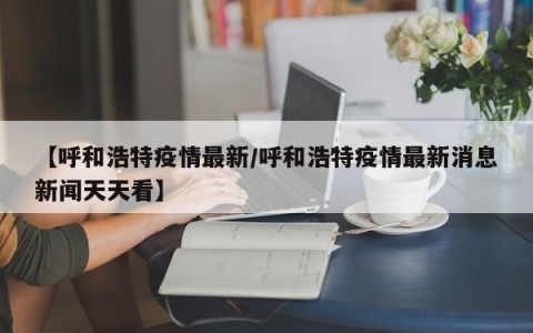 【呼和浩特疫情最新/呼和浩特疫情最新消息新闻天天看】
