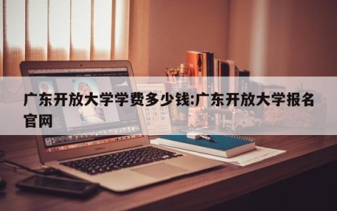 广东开放大学学费多少钱:广东开放大学报名官网