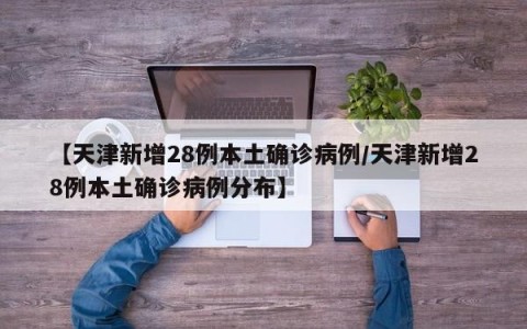 【天津新增28例本土确诊病例/天津新增28例本土确诊病例分布】
