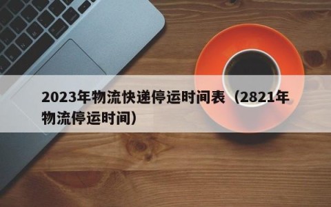 2023年物流快递停运时间表（2821年物流停运时间）