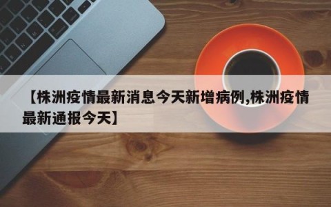 【株洲疫情最新消息今天新增病例,株洲疫情最新通报今天】