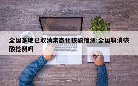 全国多地已取消常态化核酸检测:全国取消核酸检测吗