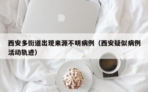 西安多街道出现来源不明病例（西安疑似病例活动轨迹）