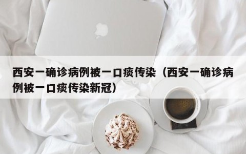 西安一确诊病例被一口痰传染（西安一确诊病例被一口痰传染新冠）
