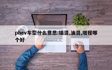 phev车型什么意思:插混,油混,增程哪个好