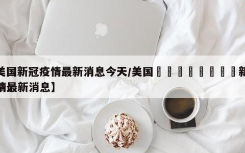 【美国新冠疫情最新消息今天/美国🇺🇸新冠疫情最新消息】