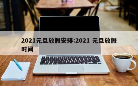 2021元旦放假安排:2021 元旦放假时间