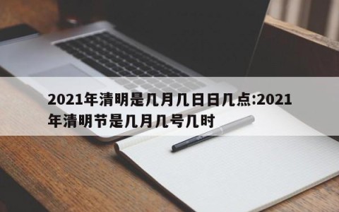 2021年清明是几月几日日几点:2021年清明节是几月几号几时
