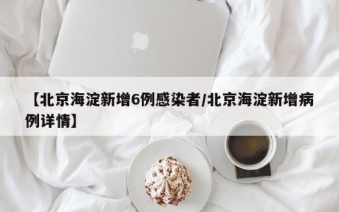 【北京海淀新增6例感染者/北京海淀新增病例详情】