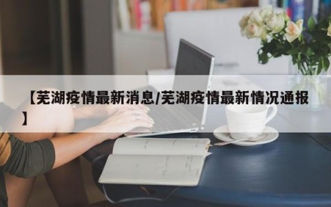 【芜湖疫情最新消息/芜湖疫情最新情况通报】