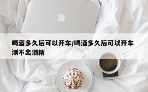喝酒多久后可以开车/喝酒多久后可以开车 测不出酒精