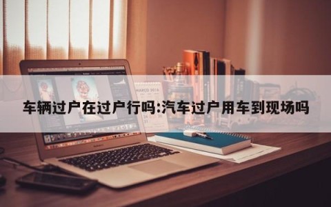 车辆过户在过户行吗:汽车过户用车到现场吗