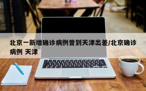 北京一新增确诊病例曾到天津出差/北京确诊病例 天津