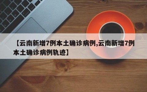 【云南新增7例本土确诊病例,云南新增7例本土确诊病例轨迹】