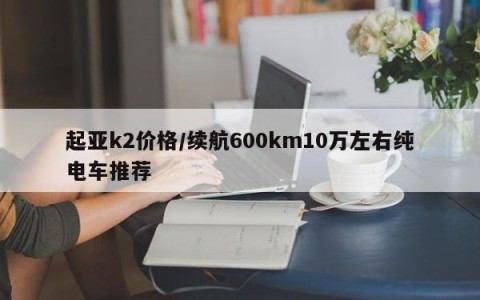 起亚k2价格/续航600km10万左右纯电车推荐