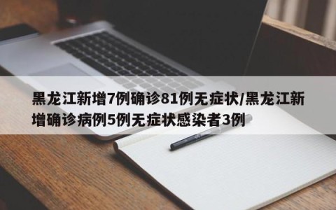 黑龙江新增7例确诊81例无症状/黑龙江新增确诊病例5例无症状感染者3例