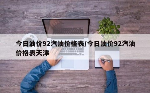 今日油价92汽油价格表/今日油价92汽油价格表天津
