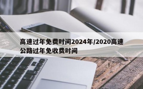 高速过年免费时间2024年/2020高速公路过年免收费时间