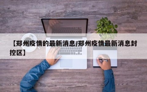 【郑州疫情的最新消息/郑州疫情最新消息封控区】