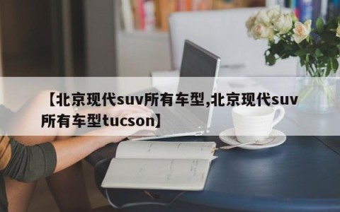 【北京现代suv所有车型,北京现代suv所有车型tucson】