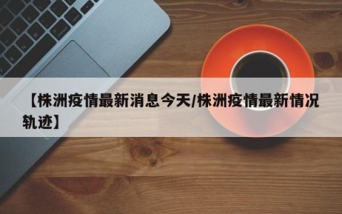 【株洲疫情最新消息今天/株洲疫情最新情况轨迹】