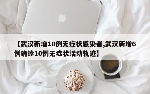 【武汉新增10例无症状感染者,武汉新增6例确诊10例无症状活动轨迹】