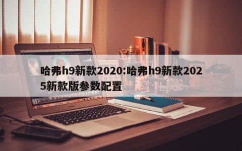 哈弗h9新款2020:哈弗h9新款2025新款版参数配置