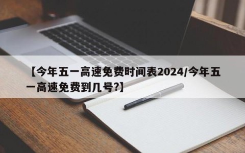 【今年五一高速免费时间表2024/今年五一高速免费到几号?】